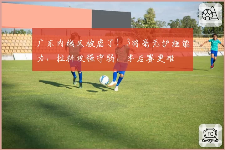 广东内线又被虐了！3将毫无护框能力，拉科攻强守弱，季后赛更难