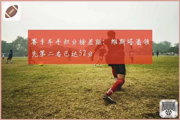 赛季车手积分榜差距：维斯塔潘领先第二名已达52分