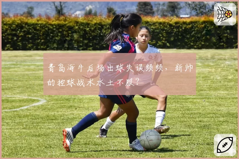 青岛海牛后场出球失误频频,新帅的控球战术水土不服?