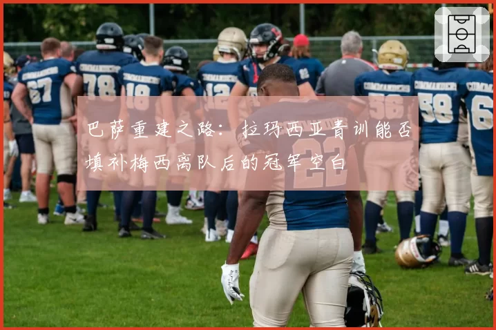 巴萨重建之路:拉玛西亚青训能否填补梅西离队后的冠军空白