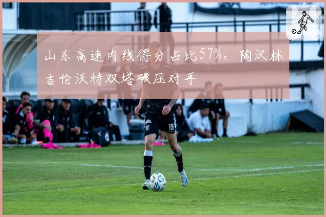山东高速内线得分占比57%，陶汉林吉伦沃特双塔碾压对手