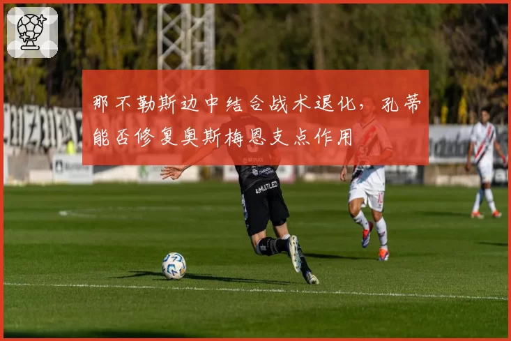 那不勒斯边中结合战术退化,孔蒂能否修复奥斯梅恩支点作用