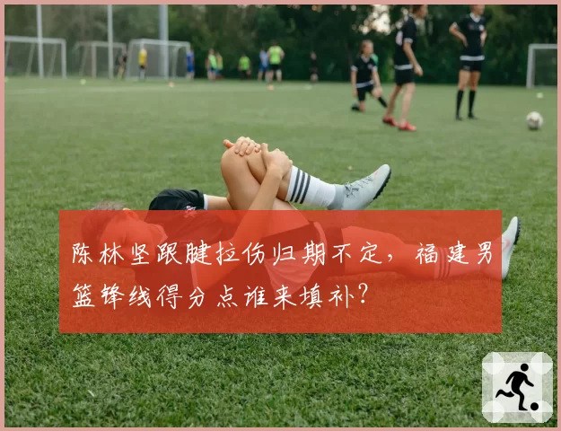 陈林坚跟腱拉伤归期不定，福建男篮锋线得分点谁来填补？