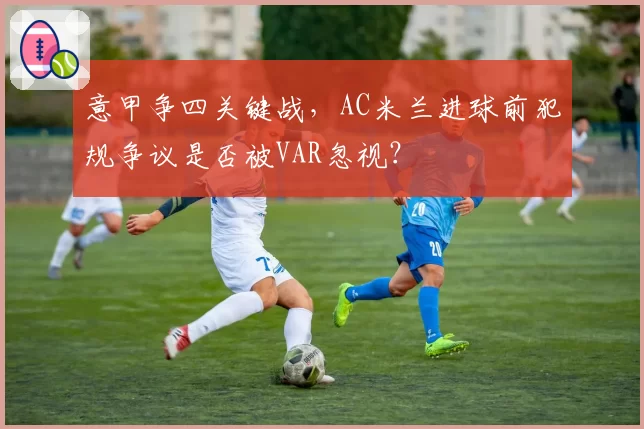 意甲争四关键战，AC米兰进球前犯规争议是否被VAR忽视？