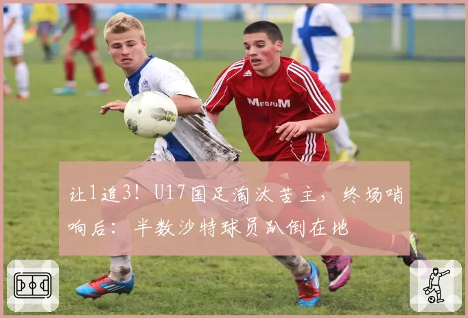 让1追3！U17国足淘汰苦主，终场哨响后：半数沙特球员趴倒在地