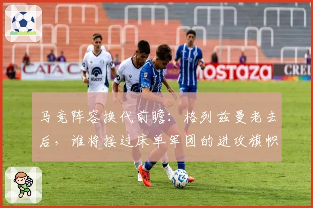 马竞阵容换代前瞻：格列兹曼老去后，谁将接过床单军团的进攻旗帜？