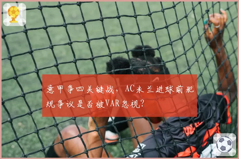 意甲争四关键战，AC米兰进球前犯规争议是否被VAR忽视？