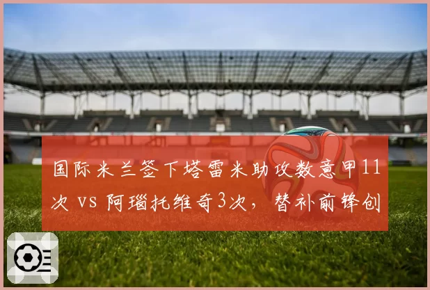 国际米兰签下塔雷米助攻数意甲11次 vs 阿瑙托维奇3次，替补前锋创造力跃升
