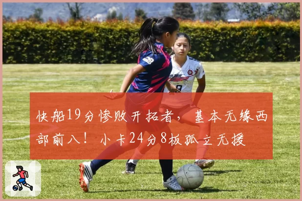 快船19分惨败开拓者，基本无缘西部前八！小卡24分8板孤立无援