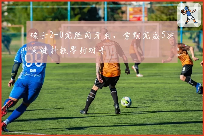 瑞士2-0完胜匈牙利,索默完成5次关键扑救零封对手
