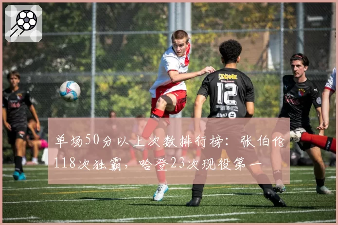 单场50分以上次数排行榜：张伯伦118次独霸，哈登23次现役第一