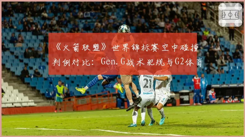 《火箭联盟》世界锦标赛空中碰撞判例对比:Gen.G战术犯规与G2体育精神争议