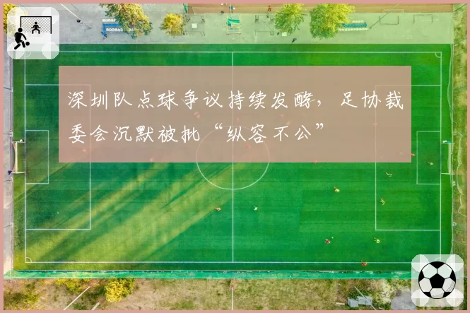 深圳队点球争议持续发酵，足协裁委会沉默被批“纵容不公”