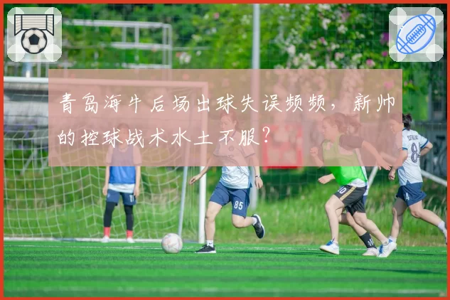 青岛海牛后场出球失误频频,新帅的控球战术水土不服?