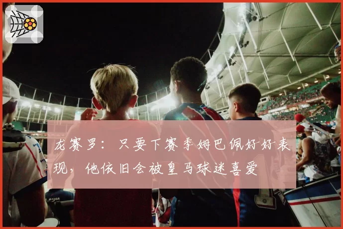 龙赛罗：只要下赛季姆巴佩好好表现，他依旧会被皇马球迷喜爱