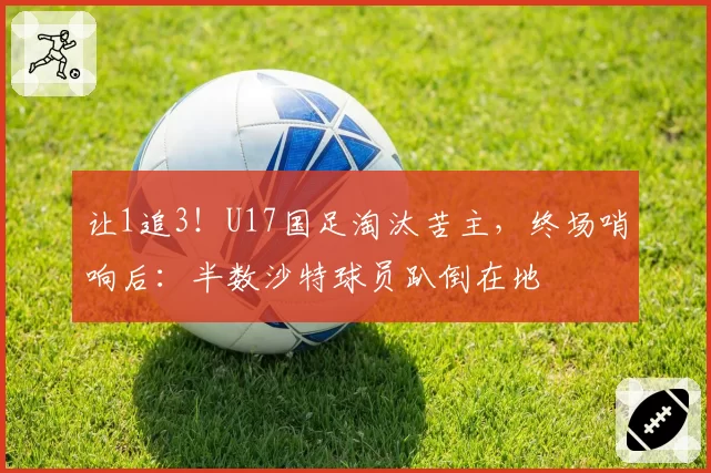 让1追3！U17国足淘汰苦主，终场哨响后：半数沙特球员趴倒在地