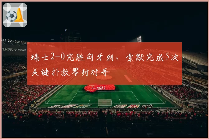 瑞士2-0完胜匈牙利,索默完成5次关键扑救零封对手
