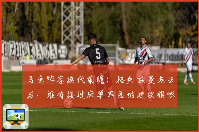 马竞阵容换代前瞻：格列兹曼老去后，谁将接过床单军团的进攻旗帜？