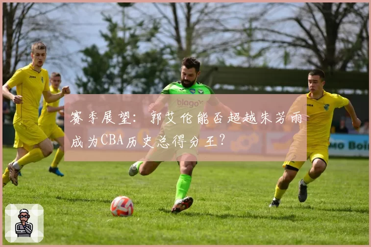 赛季展望:郭艾伦能否超越朱芳雨成为CBA历史总得分王?