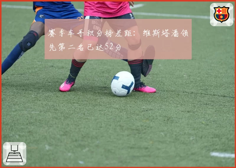 赛季车手积分榜差距：维斯塔潘领先第二名已达52分