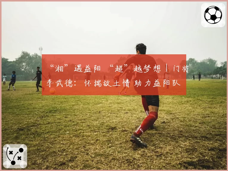 “湘”遇益阳 “超”越梦想｜门将李武德：怀揣故土情 助力益阳队