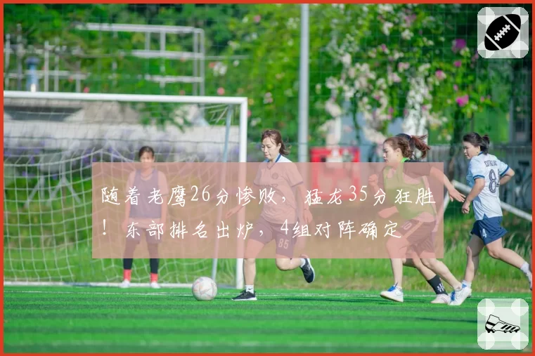 随着老鹰26分惨败,猛龙35分狂胜!东部排名出炉,4组对阵确定