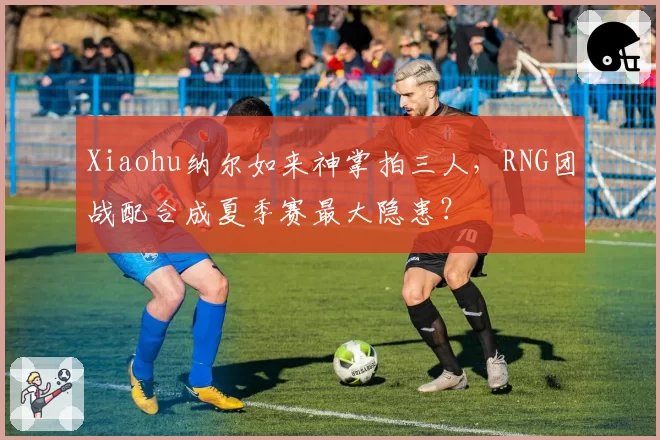 Xiaohu纳尔如来神掌拍三人,RNG团战配合成夏季赛最大隐患?
