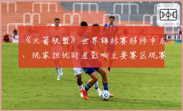 《火箭联盟》世界锦标赛移师中东,玩家担忧时差影响主要赛区观赛体验