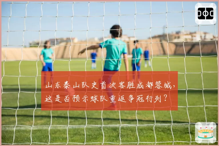 山东泰山队史首次客胜成都蓉城,这是否预示球队重返争冠行列?