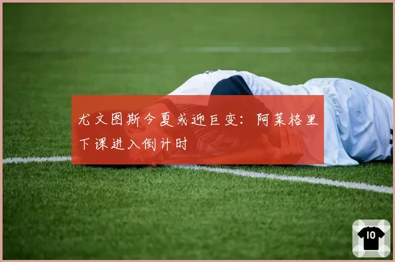 尤文图斯今夏或迎巨变:阿莱格里下课进入倒计时